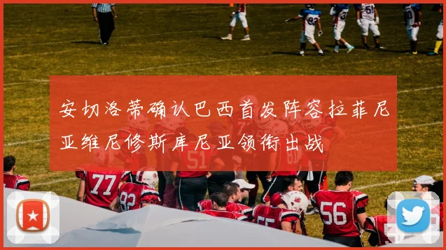安切洛蒂确认巴西首发阵容拉菲尼亚维尼修斯库尼亚领衔出战