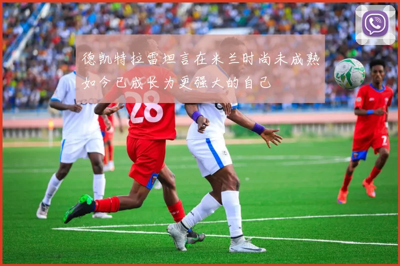 德凯特拉雷坦言在米兰时尚未成熟如今已成长为更强大的自己