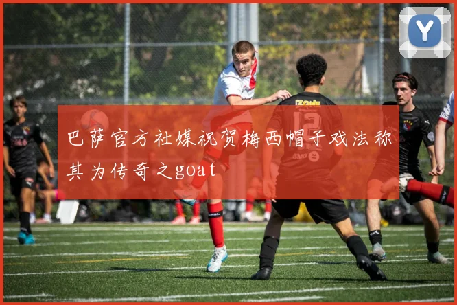 巴萨官方社媒祝贺梅西帽子戏法称其为传奇之goat