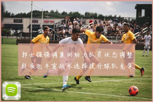郭士强强调集训助力队员状态调整新面孔丰富战术选择提升球队竞争力
