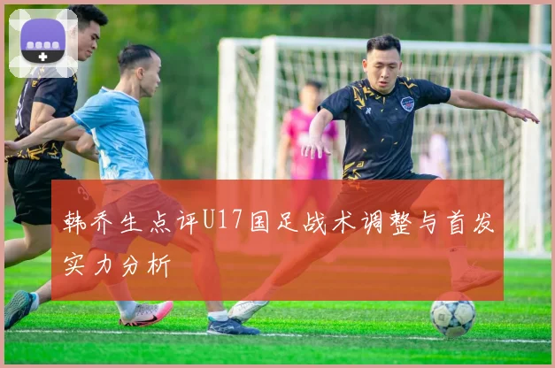韩乔生点评U17国足战术调整与首发实力分析