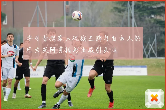 字母哥携家人观战王牌与自由人热巴女友阿贾精彩出战引关注