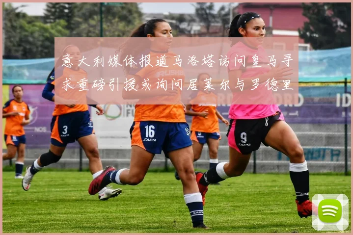 意大利媒体报道马洛塔访问皇马寻求重磅引援或询问居莱尔与罗德里戈