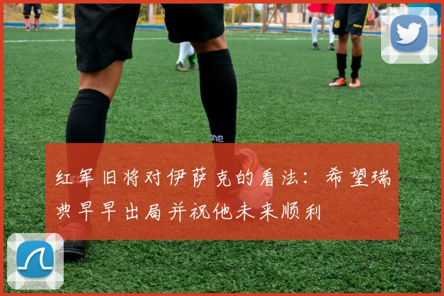 红军旧将对伊萨克的看法：希望瑞典早早出局并祝他未来顺利