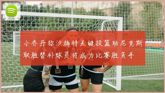 小乔丹称沙梅特关键投篮助尼克斯取胜替补球员将成为比赛胜负手