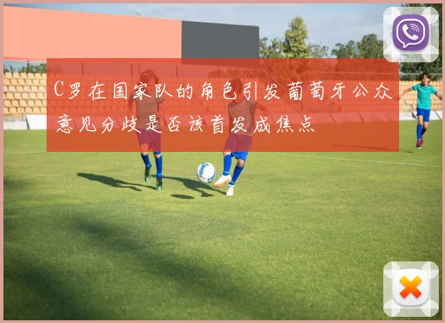 C罗在国家队的角色引发葡萄牙公众意见分歧是否该首发成焦点