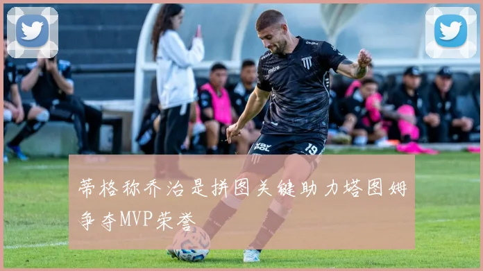 蒂格称乔治是拼图关键助力塔图姆争夺MVP荣誉