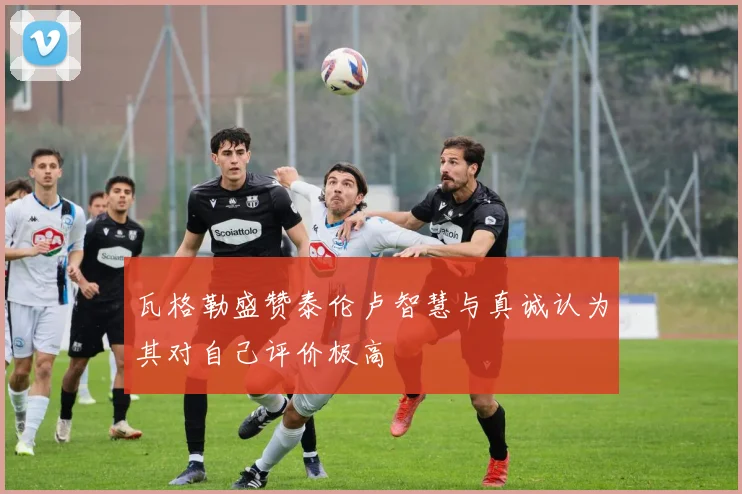 瓦格勒盛赞泰伦卢智慧与真诚认为其对自己评价极高