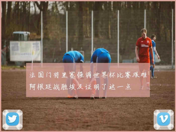 法国门将里塞强调世界杯比赛艰难阿根廷战胜埃及证明了这一点