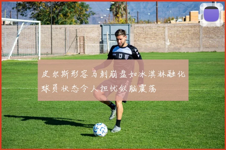 皮尔斯形容马刺崩盘如冰淇淋融化球员状态令人担忧似脑震荡